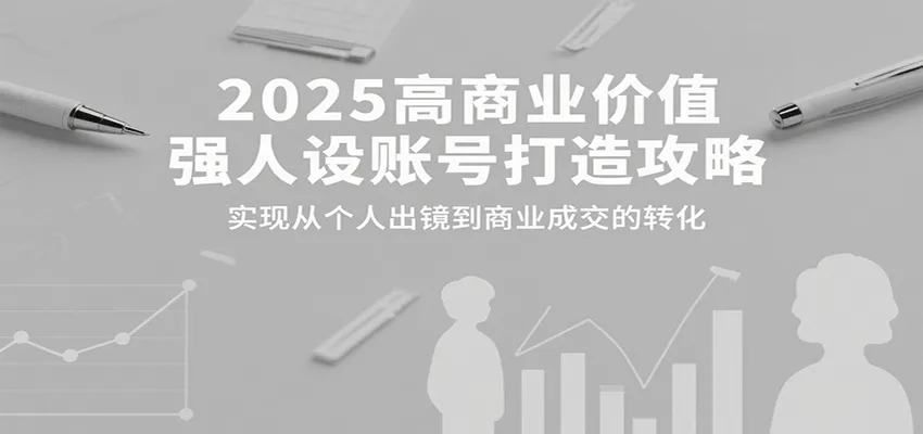 2025高商业价值强人设账号打造攻略，实现从个人出镜到商业成交的转化-轻创