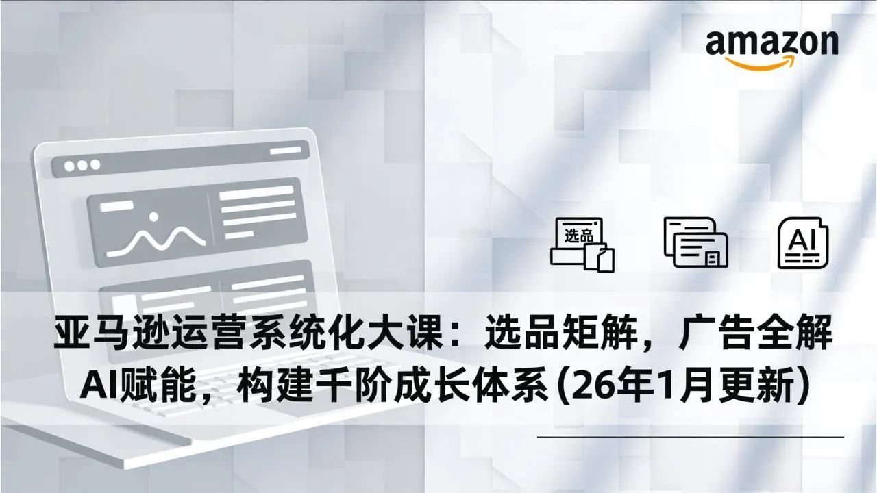 亚马逊运营系统化大课：选品矩阵，广告全解，AI赋能，构建千阶成长体系(26年1月更新-轻创