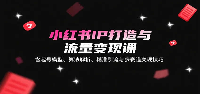 小红书IP打造与流量变现课：含起号模型、算法解析、精准引流与多赛道变现技巧-轻创