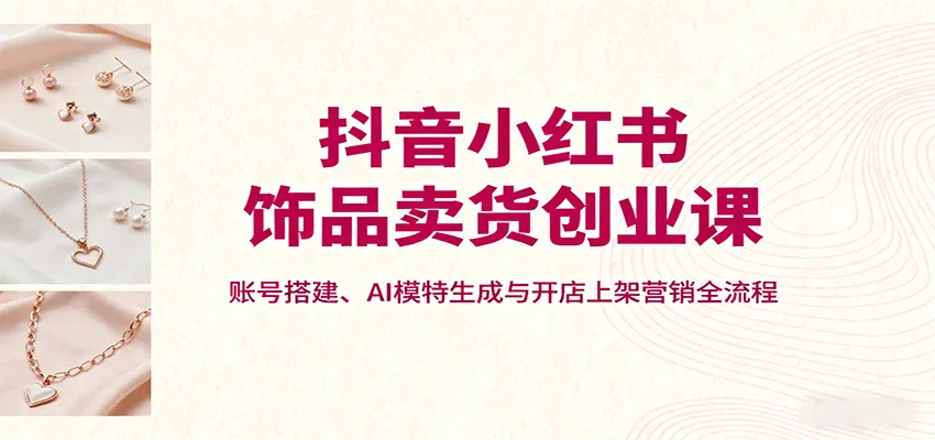 抖音小红书饰品卖货创业课，账号搭建、AI模特生成与开店上架营销全流程-轻创