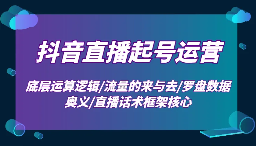 抖音直播起号运营:底层运算逻辑/流量的来与去/罗盘数据奥义/直播话术框架核心-轻创