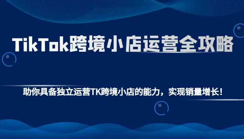 TikTok跨境小店运营全攻略：助你具备独立运营TK跨境小店的能力，实现销量增长！-轻创