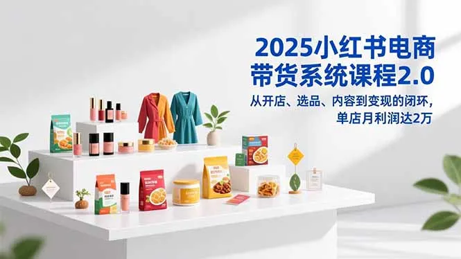 2025小红书电商带货系统课程2.0，从开店、选品、内容到变现的闭环，单店月利润达2万-轻创